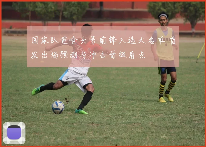 国家队重仓头号前锋入选大名单 首发出场预测与冲击晋级看点