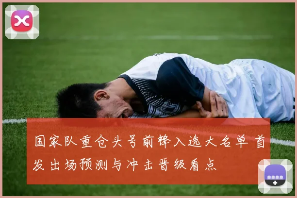 国家队重仓头号前锋入选大名单 首发出场预测与冲击晋级看点