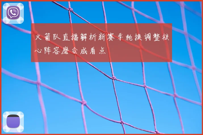 火箭队直播解析新赛季轮换调整核心阵容磨合成看点