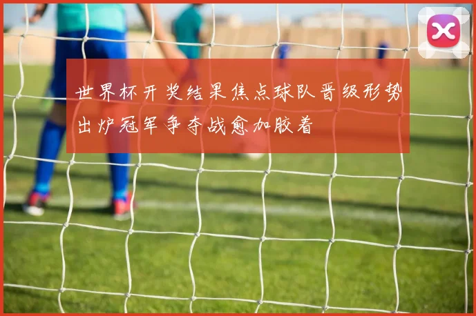 世界杯开奖结果焦点球队晋级形势出炉冠军争夺战愈加胶着