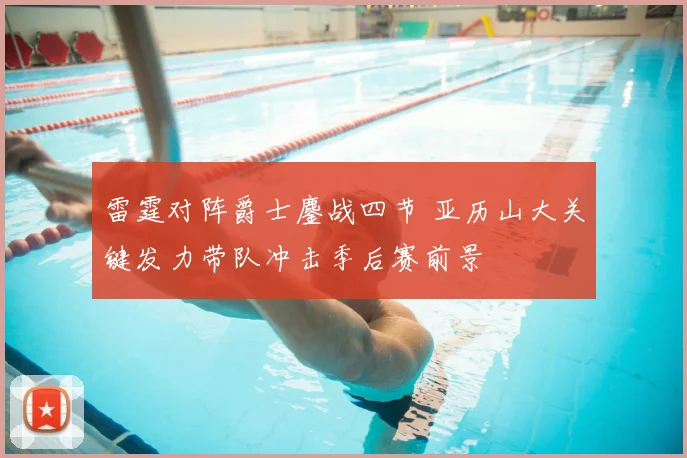 雷霆对阵爵士鏖战四节 亚历山大关键发力带队冲击季后赛前景