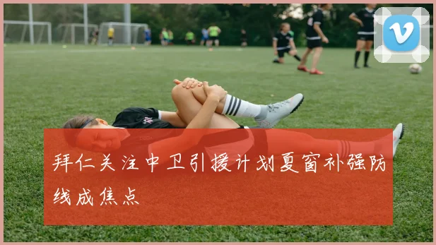 拜仁关注中卫引援计划夏窗补强防线成焦点