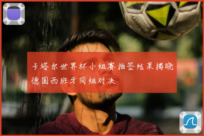 卡塔尔世界杯小组赛抽签结果揭晓德国西班牙同组对决