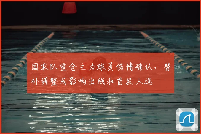国家队重仓主力球员伤情确认，替补调整或影响出线和首发人选