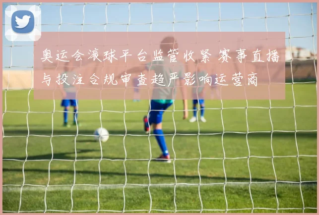 奥运会滚球平台监管收紧 赛事直播与投注合规审查趋严影响运营商