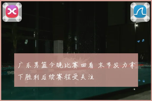 广东男篮今晚比赛回看 末节发力拿下胜利后续赛程受关注