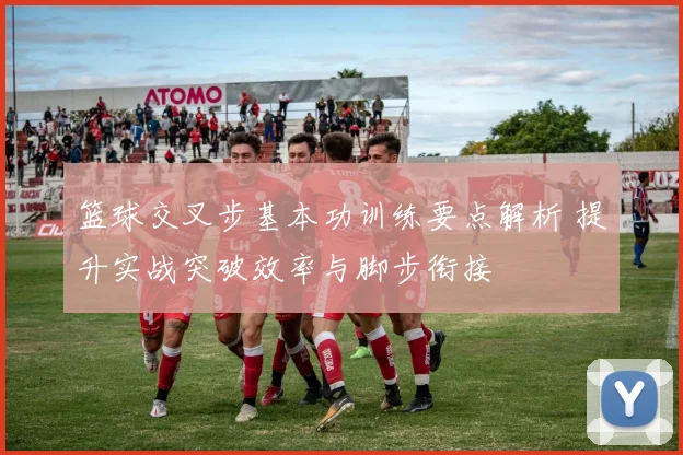 篮球交叉步基本功训练要点解析 提升实战突破效率与脚步衔接