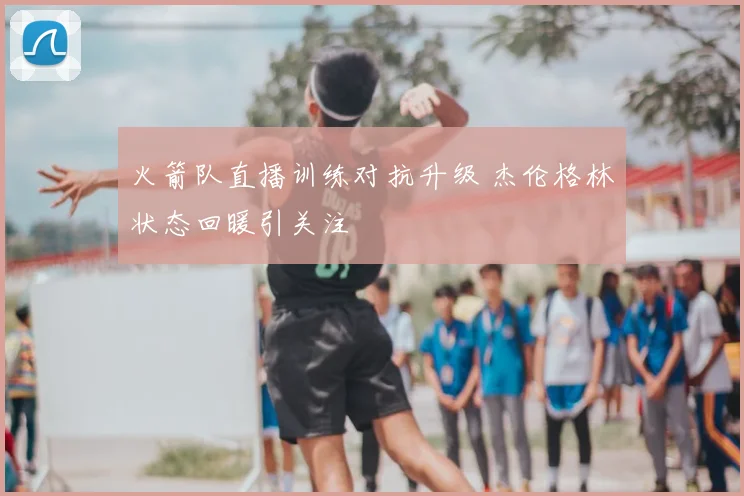 火箭队直播训练对抗升级 杰伦格林状态回暖引关注