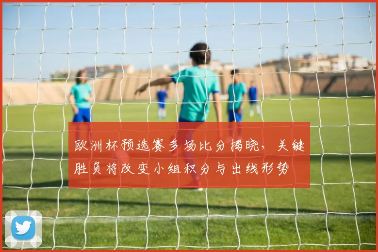 欧洲杯预选赛多场比分揭晓，关键胜负将改变小组积分与出线形势