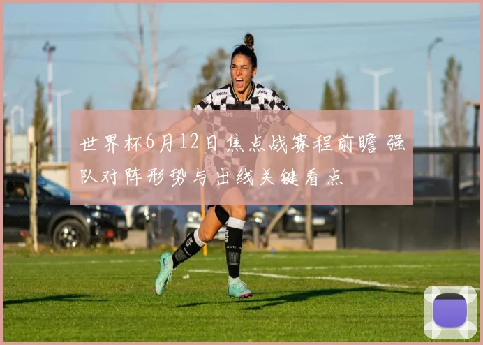 世界杯6月12日焦点战赛程前瞻 强队对阵形势与出线关键看点
