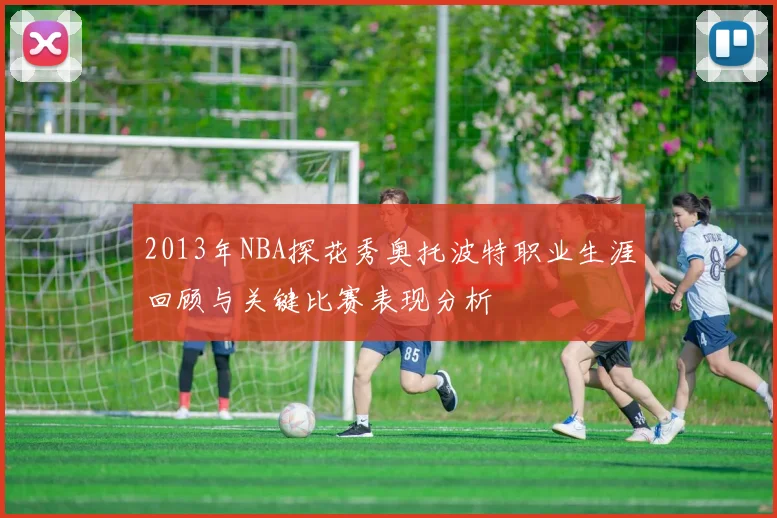 2013年NBA探花秀奥托波特职业生涯回顾与关键比赛表现分析
