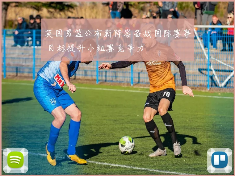 英国男篮公布新阵容备战国际赛事 目标提升小组赛竞争力