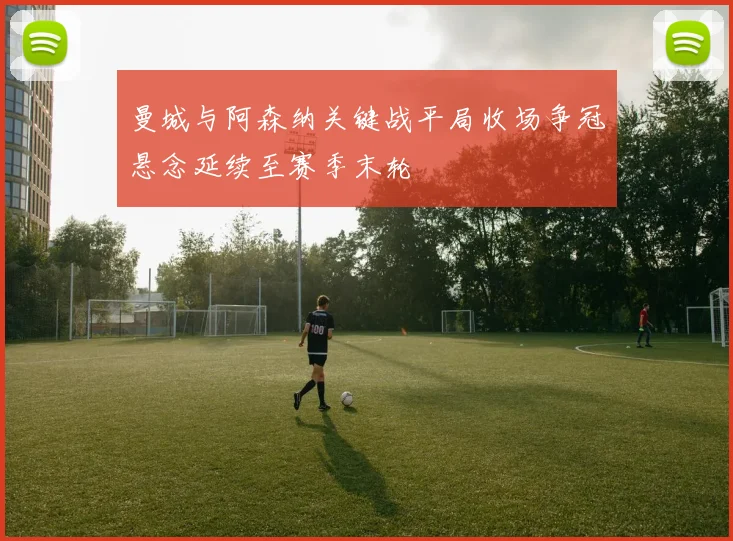 曼城与阿森纳关键战平局收场争冠悬念延续至赛季末轮