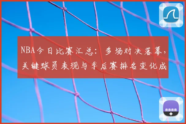 NBA今日比赛汇总：多场对决落幕，关键球员表现与季后赛排名变化成焦点