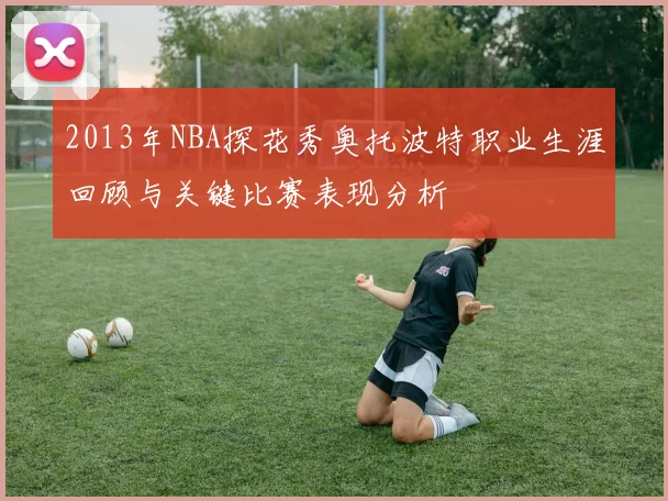 2013年NBA探花秀奥托波特职业生涯回顾与关键比赛表现分析