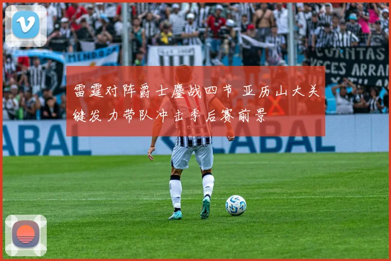 雷霆对阵爵士鏖战四节 亚历山大关键发力带队冲击季后赛前景