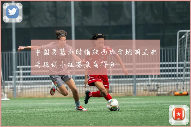 中国男篮加时惜败西班牙姚明五犯离场创小组赛最高得分