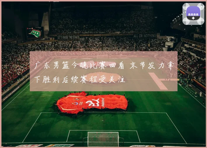 广东男篮今晚比赛回看 末节发力拿下胜利后续赛程受关注