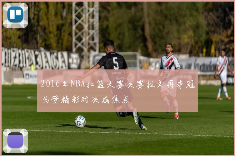 2016年NBA扣篮大赛决赛拉文再夺冠戈登精彩对决成焦点