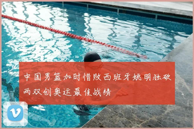 中国男篮加时惜败西班牙姚明独砍两双创奥运最佳战绩