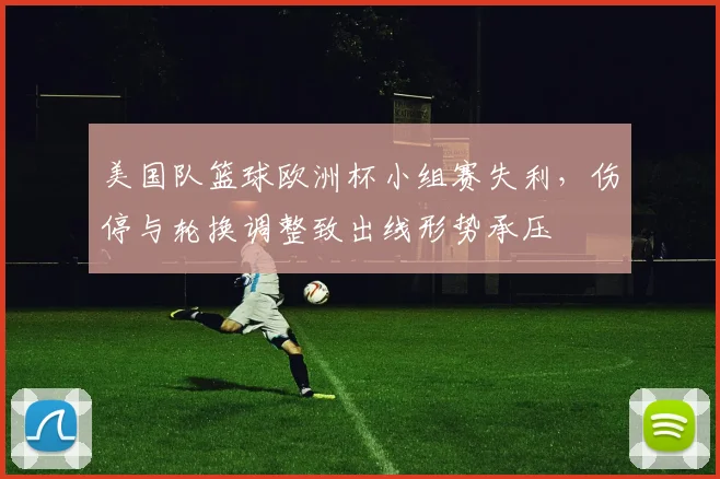 美国队篮球欧洲杯小组赛失利，伤停与轮换调整致出线形势承压