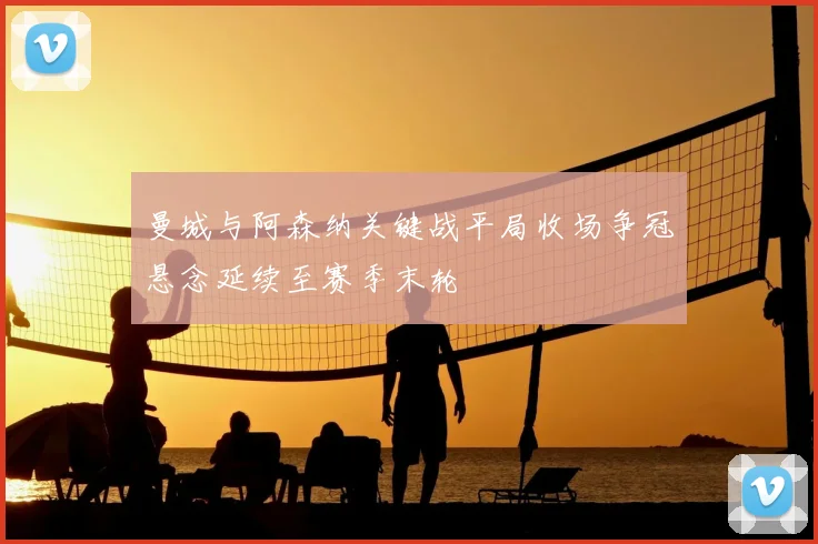 曼城与阿森纳关键战平局收场争冠悬念延续至赛季末轮