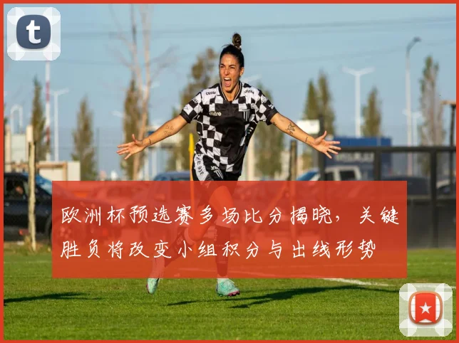 欧洲杯预选赛多场比分揭晓，关键胜负将改变小组积分与出线形势