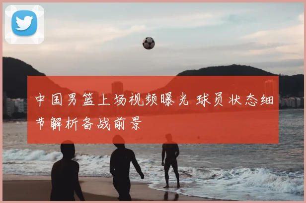 中国男篮上场视频曝光 球员状态细节解析备战前景