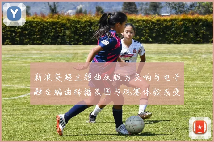 新浪英超主题曲改版为交响与电子融合编曲转播氛围与观赛体验或受影响