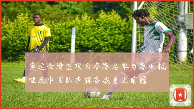 奥运会滑雪项目参赛名单与赛制梳理及中国队夺牌备战看点前瞻