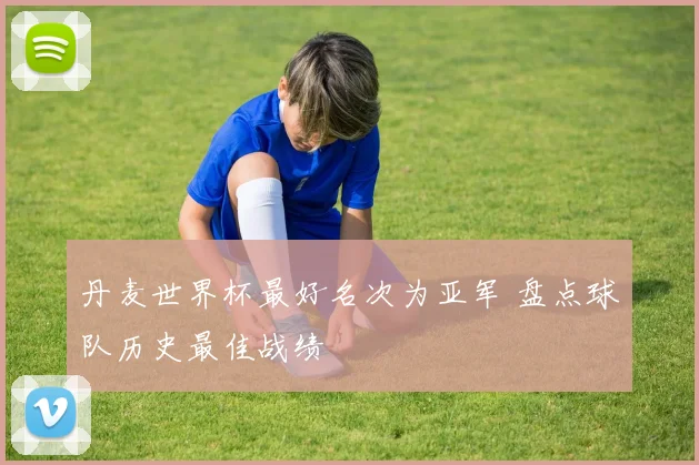 丹麦世界杯最好名次为亚军 盘点球队历史最佳战绩