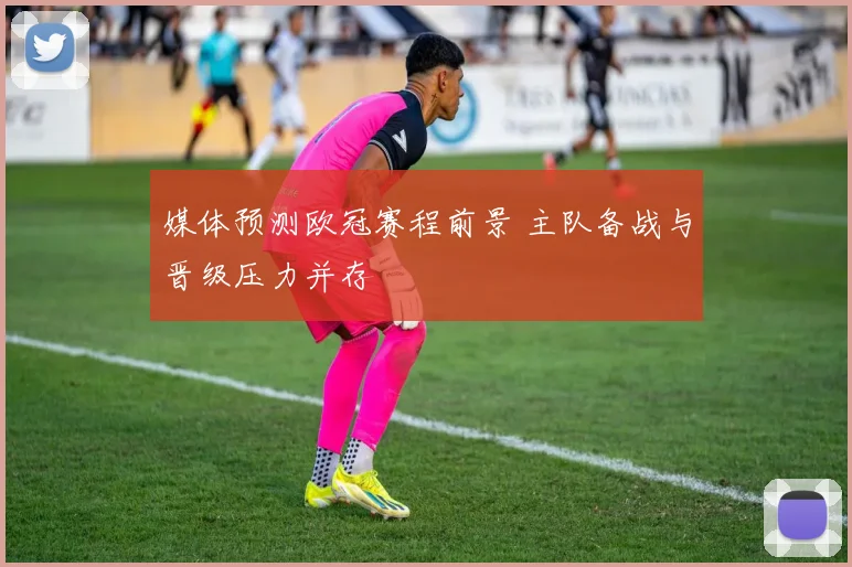 媒体预测欧冠赛程前景 主队备战与晋级压力并存