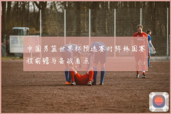 中国男篮世界杯预选赛对阵韩国赛程前瞻与备战看点