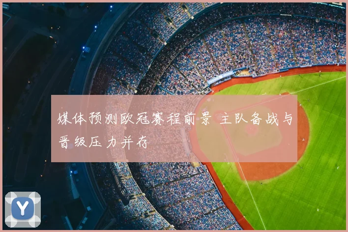 媒体预测欧冠赛程前景 主队备战与晋级压力并存