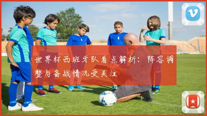 世界杯西班牙队看点解析:阵容调整与备战情况受关注