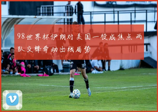 98世界杯伊朗对美国一役成焦点 两队交锋牵动出线局势